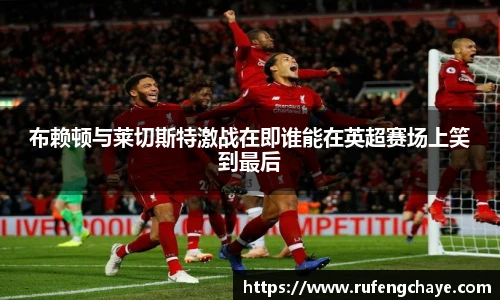 布赖顿与莱切斯特激战在即谁能在英超赛场上笑到最后