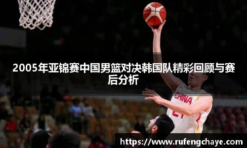2005年亚锦赛中国男篮对决韩国队精彩回顾与赛后分析